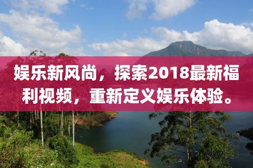 娱乐新风尚，探索2018最新福利视频，重新定义娱乐体验。