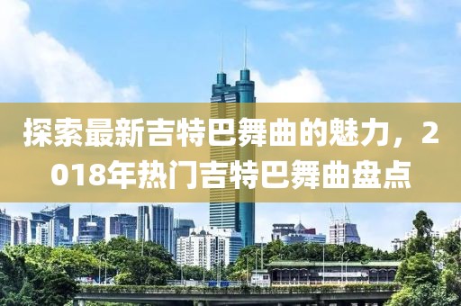 探索最新吉特巴舞曲的魅力，2018年热门吉特巴舞曲盘点