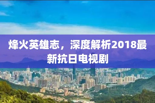 烽火英雄志，深度解析2018最新抗日电视剧