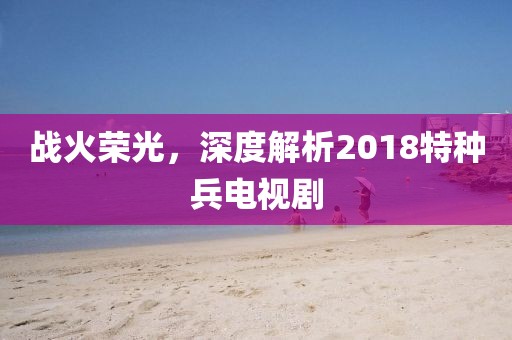 战火荣光，深度解析2018特种兵电视剧