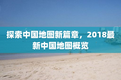 探索中国地图新篇章，2018最新中国地图概览