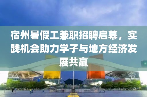 宿州暑假工兼职招聘启幕，实践机会助力学子与地方经济发展共赢