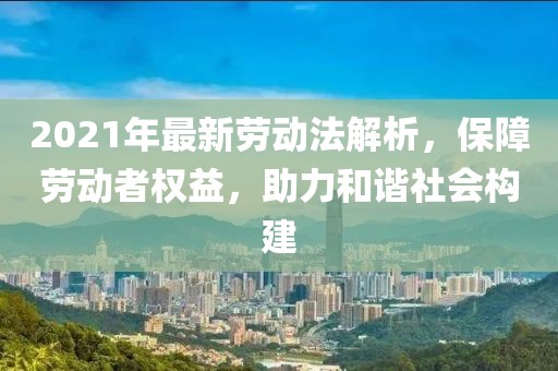 2021年最新劳动法解析，保障劳动者权益，助力和谐社会构建