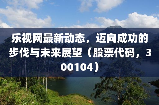 乐视网最新动态，迈向成功的步伐与未来展望（股票代码，300104）