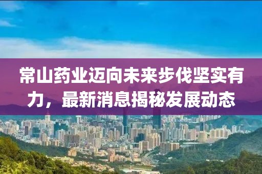 常山药业迈向未来步伐坚实有力，最新消息揭秘发展动态