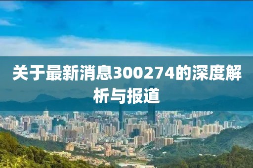 关于最新消息300274的深度解析与报道