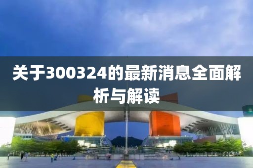 关于300324的最新消息全面解析与解读