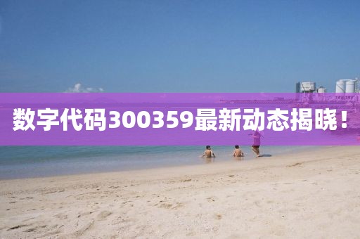 数字代码300359最新动态揭晓！