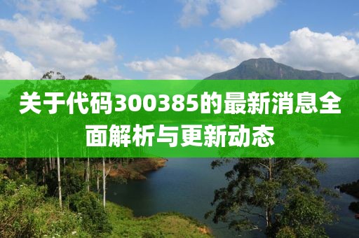 关于代码300385的最新消息全面解析与更新动态