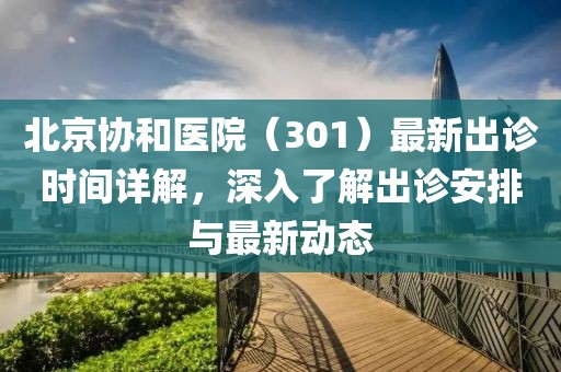 北京协和医院（301）最新出诊时间详解，深入了解出诊安排与最新动态