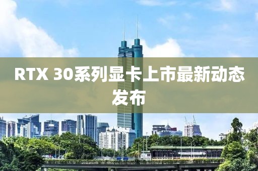 RTX 30系列显卡上市最新动态发布