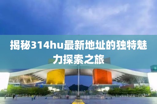 揭秘314hu最新地址的独特魅力探索之旅