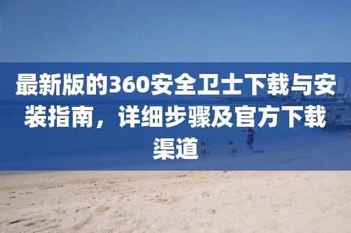 最新版的360安全卫士下载与安装指南，详细步骤及官方下载渠道