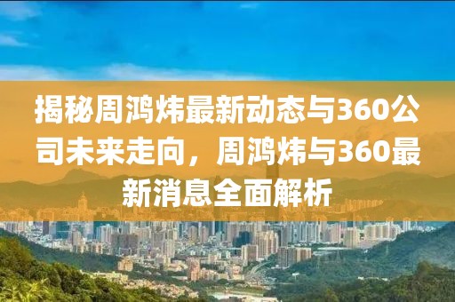 揭秘周鸿炜最新动态与360公司未来走向，周鸿炜与360最新消息全面解析