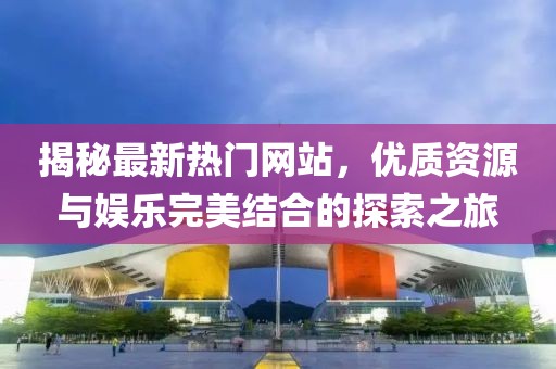 揭秘最新热门网站，优质资源与娱乐完美结合的探索之旅