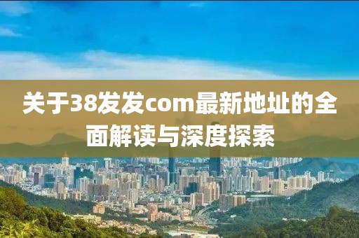 关于38发发com最新地址的全面解读与深度探索