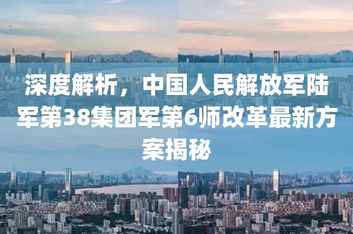 深度解析，中国人民解放军陆军第38集团军第6师改革最新方案揭秘