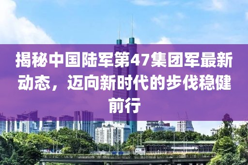 揭秘中国陆军第47集团军最新动态，迈向新时代的步伐稳健前行