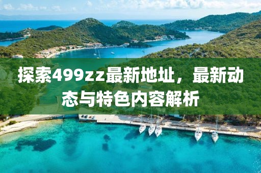 探索499zz最新地址，最新动态与特色内容解析