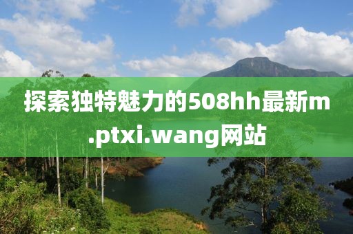 探索独特魅力的508hh最新m.ptxi.wang网站