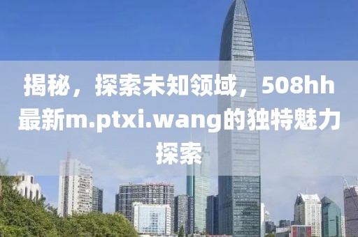 揭秘，探索未知领域，508hh最新m.ptxi.wang的独特魅力探索