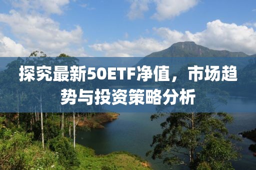 探究最新50ETF净值，市场趋势与投资策略分析