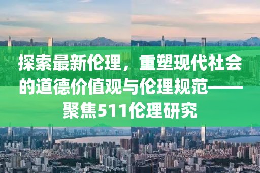 探索最新伦理，重塑现代社会的道德价值观与伦理规范——聚焦511伦理研究