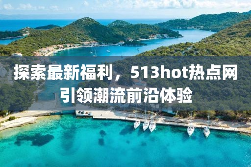 探索最新福利，513hot热点网引领潮流前沿体验