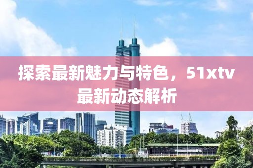 探索最新魅力与特色，51xtv最新动态解析