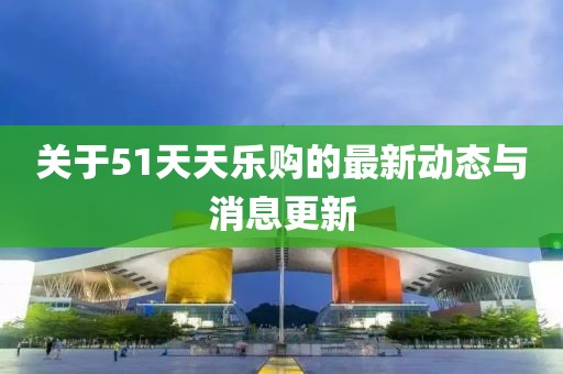 关于51天天乐购的最新动态与消息更新