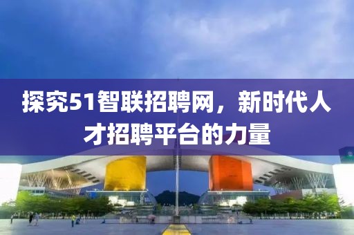 探究51智联招聘网，新时代人才招聘平台的力量