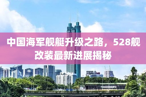 中国海军舰艇升级之路，528舰改装最新进展揭秘