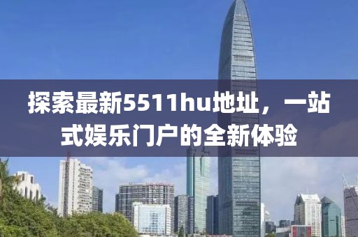 探索最新5511hu地址，一站式娱乐门户的全新体验