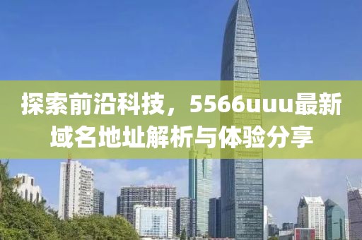 探索前沿科技，5566uuu最新域名地址解析与体验分享