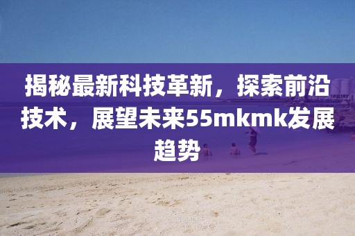 揭秘最新科技革新，探索前沿技术，展望未来55mkmk发展趋势