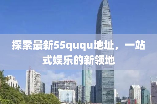 探索最新55ququ地址，一站式娱乐的新领地