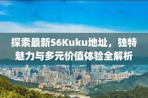 探索最新56Kuku地址，独特魅力与多元价值体验全解析