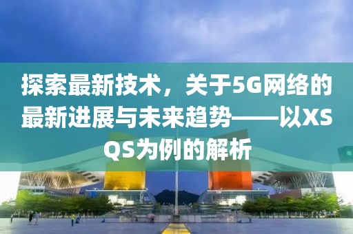 探索最新技术，关于5G网络的最新进展与未来趋势——以XSQS为例的解析