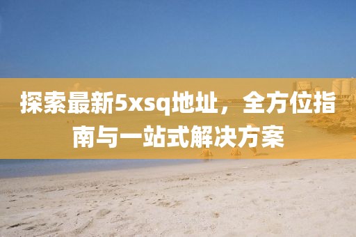 探索最新5xsq地址，全方位指南与一站式解决方案