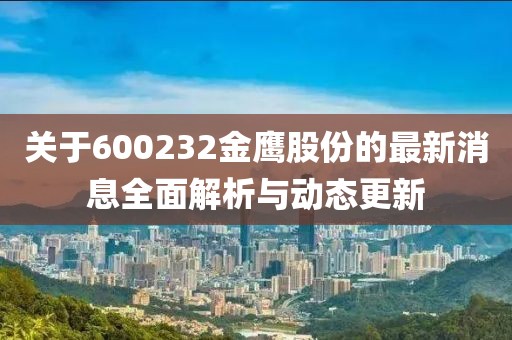 关于600232金鹰股份的最新消息全面解析与动态更新