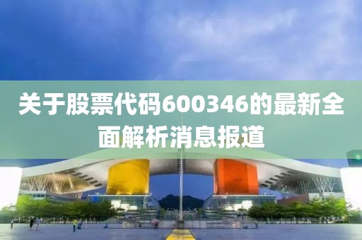 关于股票代码600346的最新全面解析消息报道