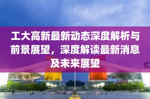 工大高新最新动态深度解析与前景展望，深度解读最新消息及未来展望