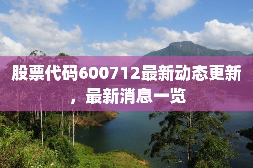 股票代码600712最新动态更新，最新消息一览