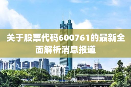 关于股票代码600761的最新全面解析消息报道