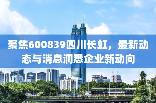 聚焦600839四川长虹，最新动态与消息洞悉企业新动向