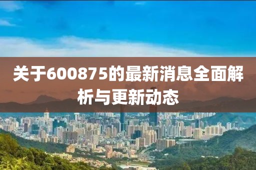 关于600875的最新消息全面解析与更新动态