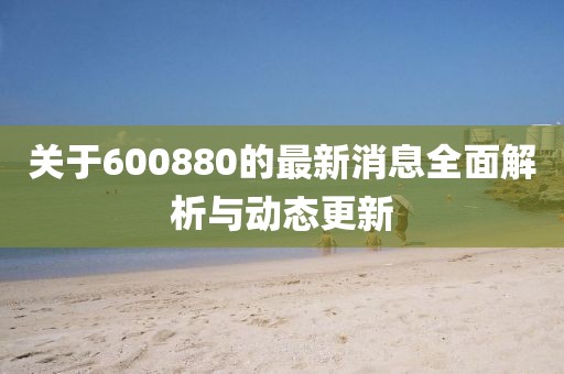 关于600880的最新消息全面解析与动态更新