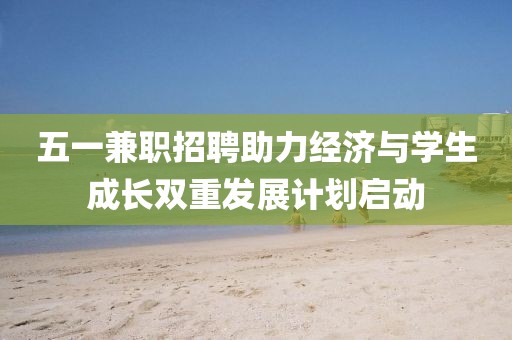 五一兼职招聘助力经济与学生成长双重发展计划启动