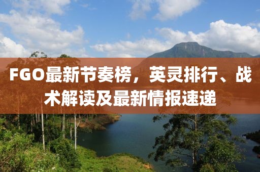 FGO最新节奏榜，英灵排行、战术解读及最新情报速递