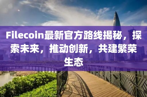 Filecoin最新官方路线揭秘，探索未来，推动创新，共建繁荣生态